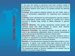 In the past, the studies on genomics have been confined mostly to
proaryotes and a very little work has been Jone on crop plants. In future,
the genome research work needs to be directed towards the following
thrust areas.
Funding. Since genome mapping projects are very costly, there is
need of international collaboration for supporting such prestigious
projects.
Training. Some Laboratories are well equipped for genomic research.
Such organizations should impart training to scientist from various
countries to develop large number of skilled manpower in genome
mapping.
Material Sharing. The leading laboratories should develop and
distribute frame work DNA markers to various other research
laboratories for their use and further research.
Research Priorities. The research priorities should be defined. In
order to get International collaboration areas of common interest/global
significance should be identified for genomic research work.
Important Traits. In genome mapping, the major emphasis needs to
be given on characters of economic importance such as productivity,
quality and resistance to biotic and abiotic stresses.
Species. In the past genome mapping has been done mostly on micro-
organisms. In plants, such studies have been carried out with two
species, viz. Arbidopsis and rice In future genome mapping needs to be
carried out with almost all important field, vegetable and fruit crops.
The experienced gained in genome mapping of one species may be
helpful in the study of related species.
 