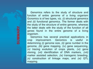 Genomics refers to the study of structure and
function of entire genome of a living organism
Gcnomics is of two types, viz. (i) structural genomics
and (ii) functional genomics. The former deals with
the study of the structure of entire genome, whereas
the latter deals with the study of the function of all
genes found in the entire genome of a living
organism.
Genomics has several practical applications in
crop improvement. Genomics is useful in
determining (i) genome size, (ii) gene number in the
genome, (tii) gene mapping, (iv) gene sequencing,
(v) tracing evolution of crops plants, (vi) gene
cloning, (vii) identification of DNA markers, (viii)
marker assisted selection, (ix) transgenic breeding,
(x) construction of linkage maps, and (xi) QTL
mapping.
 
