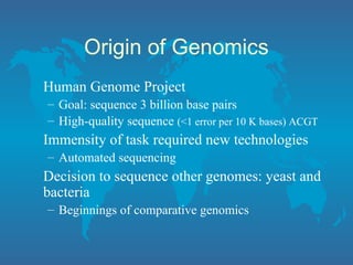 Origin of Genomics
Human Genome Project
– Goal: sequence 3 billion base pairs
– High-quality sequence (<1 error per 10 K bases) ACGT
Immensity of task required new technologies
– Automated sequencing
Decision to sequence other genomes: yeast and
bacteria
– Beginnings of comparative genomics
 
