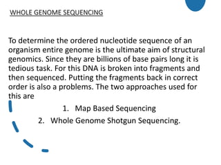 WHOLE GENOME SEQUENCING
To determine the ordered nucleotide sequence of an
organism entire genome is the ultimate aim of structural
genomics. Since they are billions of base pairs long it is
tedious task. For this DNA is broken into fragments and
then sequenced. Putting the fragments back in correct
order is also a problems. The two approaches used for
this are
1. Map Based Sequencing
2. Whole Genome Shotgun Sequencing.
 