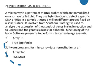 2] MICROARRAY BASED TECHNIQUE
A microarray is a pattern of ss DNA probes which are immobilized
on a surface called chip They use hybridization to detect a specific
DNA or RNA in a sample .It uses a million different probes fixed on
a solid surface .It involved from Southern BlottingIt is used to
analyse the expression of thousands of genes in single reaction and
to understand the genetic causes for abnormal functioning of the
body. Software programs to perform microarray image analysis:
 ArrayDB
 TIGR Spotfinder
Software programs for microarray data normalization are:
 Arrayplot
 SNOMAD
 