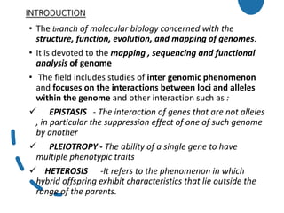 INTRODUCTION
• The branch of molecular biology concerned with the
structure, function, evolution, and mapping of genomes.
• It is devoted to the mapping , sequencing and functional
analysis of genome
• The field includes studies of inter genomic phenomenon
and focuses on the interactions between loci and alleles
within the genome and other interaction such as :
 EPISTASIS - The interaction of genes that are not alleles
, in particular the suppression effect of one of such genome
by another
 PLEIOTROPY - The ability of a single gene to have
multiple phenotypic traits
 HETEROSIS -It refers to the phenomenon in which
hybrid offspring exhibit characteristics that lie outside the
range of the parents.
 
