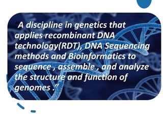 “A discipline in genetics that
applies recombinant DNA
technology(RDT), DNA Sequencing
methods and Bioinformatics to
sequence , assemble , and analyze
the structure and function of
genomes .”
 