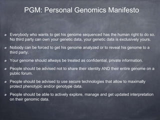 PGM: Personal Genomics Manifesto

Everybody who wants to get his genome sequenced has the human right to do so.
No third party can own your genetic data, your genetic data is exclusively yours.

Nobody can be forced to get his genome analyzed or to reveal his genome to a
third party.
Your genome should allways be treated as confidential, private information.
People should be advised not to share their identity AND their entire genome on a
public forum.
People should be advised to use secure technologies that allow to maximally
protect phenotypic and/or genotype data.
People should be able to actively explore, manage and get updated interpretation
on their genomic data.

 