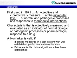Biomarker

First used in 1971 … An objective and
« predictive » measure … at the molecular
level … of normal and pathogenic processes
and responses to therapeutic interventions
Characteristic that is objectively measured and
evaluated as an indicator of normal biologic
or pathogenic processes or pharmacologic
response to a drug
A biomarker is valid if:
– It can be measured in a test system with well
established performance characteristics
– Evidence for its clinical significance has been
established

 