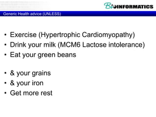 Generic Health advice (UNLESS)

• Exercise (Hypertrophic Cardiomyopathy)
• Drink your milk (MCM6 Lactose intolerance)
• Eat your green beans (glucose-6-phosphate
dehydrogenase Deficiency)
• & your grains (HLA-DQ2 – Celiac disease)
• & your iron (HFE - Hemochromatosis)
• Get more rest (HLA-DR2 - Narcolepsy)

 