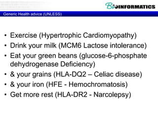 Generic Health advice (UNLESS)

• Exercise (Hypertrophic Cardiomyopathy)
• Drink your milk (MCM6 Lactose intolerance)
• Eat your green beans (glucose-6-phosphate
dehydrogenase Deficiency)
• & your grains (HLA-DQ2 – Celiac disease)
• & your iron (HFE - Hemochromatosis)
• Get more rest (HLA-DR2 - Narcolepsy)

 