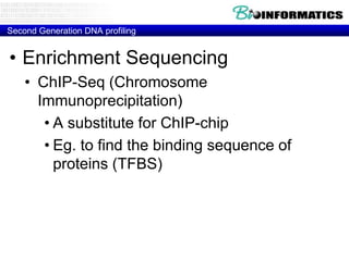 Second Generation DNA profiling

• Enrichment Sequencing
• ChIP-Seq (Chromosome
Immunoprecipitation)
• A substitute for ChIP-chip
• Eg. to find the binding sequence of
proteins (TFBS)

 