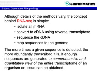 Second Generation RNA profiling

Although details of the methods vary, the concept
behind RNA-seq is simple:
• isolate all mRNA
• convert to cDNA using reverse transcriptase
• sequence the cDNA
• map sequences to the genome
The more times a given sequence is detected, the
more abundantly transcribed it is. If enough
sequences are generated, a comprehensive and
quantitative view of the entire transcriptome of an
organism or tissue can be obtained.

 