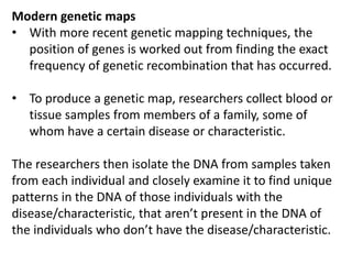 Modern genetic maps
• With more recent genetic mapping techniques, the
position of genes is worked out from finding the exact
frequency of genetic recombination that has occurred.
• To produce a genetic map, researchers collect blood or
tissue samples from members of a family, some of
whom have a certain disease or characteristic.
The researchers then isolate the DNA from samples taken
from each individual and closely examine it to find unique
patterns in the DNA of those individuals with the
disease/characteristic, that aren’t present in the DNA of
the individuals who don’t have the disease/characteristic.
 