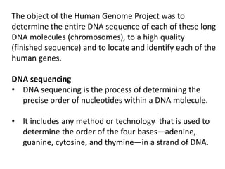 The object of the Human Genome Project was to
determine the entire DNA sequence of each of these long
DNA molecules (chromosomes), to a high quality
(finished sequence) and to locate and identify each of the
human genes.
DNA sequencing
• DNA sequencing is the process of determining the
precise order of nucleotides within a DNA molecule.
• It includes any method or technology that is used to
determine the order of the four bases—adenine,
guanine, cytosine, and thymine—in a strand of DNA.
 