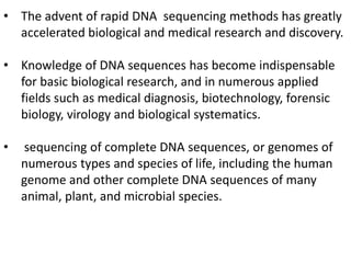 • The advent of rapid DNA sequencing methods has greatly
accelerated biological and medical research and discovery.
• Knowledge of DNA sequences has become indispensable
for basic biological research, and in numerous applied
fields such as medical diagnosis, biotechnology, forensic
biology, virology and biological systematics.
• sequencing of complete DNA sequences, or genomes of
numerous types and species of life, including the human
genome and other complete DNA sequences of many
animal, plant, and microbial species.
 
