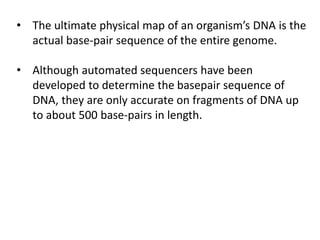 • The ultimate physical map of an organism’s DNA is the
actual base-pair sequence of the entire genome.
• Although automated sequencers have been
developed to determine the basepair sequence of
DNA, they are only accurate on fragments of DNA up
to about 500 base-pairs in length.
 