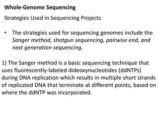 Whole-Genome Sequencing
Strategies Used in Sequencing Projects
• The strategies used for sequencing genomes include the
Sanger method, shotgun sequencing, pairwise end, and
next generation sequencing.
1) The Sanger method is a basic sequencing technique that
uses fluorescently-labeled dideoxynucleotides (ddNTPs)
during DNA replication which results in multiple short strands
of replicated DNA that terminate at different points, based on
where the ddNTP was incorporated.
 