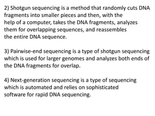 2) Shotgun sequencing is a method that randomly cuts DNA
fragments into smaller pieces and then, with the
help of a computer, takes the DNA fragments, analyzes
them for overlapping sequences, and reassembles
the entire DNA sequence.
3) Pairwise-end sequencing is a type of shotgun sequencing
which is used for larger genomes and analyzes both ends of
the DNA fragments for overlap.
4) Next-generation sequencing is a type of sequencing
which is automated and relies on sophisticated
software for rapid DNA sequencing.
 