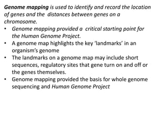 Genome mapping is used to identify and record the location
of genes and the distances between genes on a
chromosome.
• Genome mapping provided a critical starting point for
the Human Genome Project.
• A genome map highlights the key ‘landmarks’ in an
organism’s genome
• The landmarks on a genome map may include short
sequences, regulatory sites that gene turn on and off or
the genes themselves.
• Genome mapping provided the basis for whole genome
sequencing and Human Genome Project
 