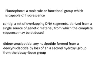 dideoxynucleotide: any nucleotide formed from a
deoxynucleotide by loss of an a second hydroxyl group
from the deoxyribose group
contig: a set of overlapping DNA segments, derived from a
single source of genetic material, from which the complete
sequence may be deduced
Fluorophore: a molecule or functional group which
is capable of fluorescence
 