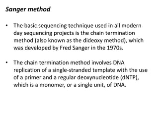 Sanger method
• The basic sequencing technique used in all modern
day sequencing projects is the chain termination
method (also known as the dideoxy method), which
was developed by Fred Sanger in the 1970s.
• The chain termination method involves DNA
replication of a single-stranded template with the use
of a primer and a regular deoxynucleotide (dNTP),
which is a monomer, or a single unit, of DNA.
 
