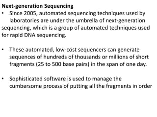 Next-generation Sequencing
• Since 2005, automated sequencing techniques used by
laboratories are under the umbrella of next-generation
sequencing, which is a group of automated techniques used
for rapid DNA sequencing.
• These automated, low-cost sequencers can generate
sequences of hundreds of thousands or millions of short
fragments (25 to 500 base pairs) in the span of one day.
• Sophisticated software is used to manage the
cumbersome process of putting all the fragments in order
 