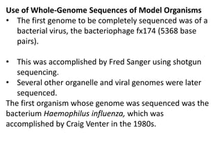 Use of Whole-Genome Sequences of Model Organisms
• The first genome to be completely sequenced was of a
bacterial virus, the bacteriophage fx174 (5368 base
pairs).
• This was accomplished by Fred Sanger using shotgun
sequencing.
• Several other organelle and viral genomes were later
sequenced.
The first organism whose genome was sequenced was the
bacterium Haemophilus influenza, which was
accomplished by Craig Venter in the 1980s.
 