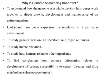 Why is Genome Sequencing Important?
• To understand how the genome as a whole works – how genes work
together to direct growth, development and maintenance of an
entire organism.
• Understand how gene expression is regulated in a particular
environment.
• To study gene expression in a specific tissue, organ or tumour.
• To study human variation.
• To study how humans relate to other organisms.
• To find correlations how genome information relates to
development of cancer, susceptibility to certain diseases and drug
metabolism (pharmacogenomics).
 