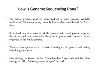 How is Genome Sequencing Done?
• The whole genome can't be sequenced all at once because available
methods of DNA sequencing can only handle short stretches of DNA at a
time.
• So instead, scientists must break the genome into small pieces, sequence
the pieces, and then reassemble them in the proper order to arrive at the
sequence of the whole genome.
• There are two approaches to the task of cutting up the genome and putting
it back together again.
• One strategy is known as the "clone-by-clone" approach and the other
strategy is called "whole-genome shotgun" method.
 