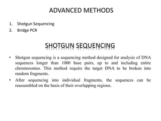 ADVANCED METHODS
1. Shotgun Sequencing
2. Bridge PCR
SHOTGUN SEQUENCING
• Shotgun sequencing is a sequencing method designed for analysis of DNA
sequences longer than 1000 base pairs, up to and including entire
chromosomes. This method require the target DNA to be broken into
random fragments.
• After sequencing into individual fragments, the sequences can be
reassembled on the basis of their overlapping regions.
 