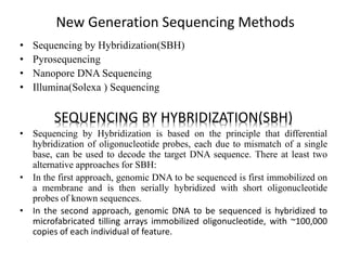 New Generation Sequencing Methods
• Sequencing by Hybridization(SBH)
• Pyrosequencing
• Nanopore DNA Sequencing
• Illumina(Solexa ) Sequencing
SEQUENCING BY HYBRIDIZATION(SBH)
• Sequencing by Hybridization is based on the principle that differential
hybridization of oligonucleotide probes, each due to mismatch of a single
base, can be used to decode the target DNA sequence. There at least two
alternative approaches for SBH:
• In the first approach, genomic DNA to be sequenced is first immobilized on
a membrane and is then serially hybridized with short oligonucleotide
probes of known sequences.
• In the second approach, genomic DNA to be sequenced is hybridized to
microfabricated tilling arrays immobilized oligonucleotide, with ~100,000
copies of each individual of feature.
 