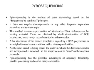 PYROSEQUENCING
• Pyrosequencing is the method of gene sequencing based on the
“Sequencing by synthesis” principle.
• It does not require electrophoresis or any other fragment separation
procedure and so more rapid.
• This method requires a preparation of identical ss DNA molecules as the
starting material. These are obtained by alkali denaturation of PCR
products or, more rarely, recombinant plasmid molecules.
• After attachment of the primer, template is copied by a DNA polymerase in
a straight-forward manner without added dideoxynucleotides.
• As the new strand is being made, the order in which the deoxynucleotides
are incorporated is detected , so the sequence can be “read” as the reaction
proceeds.
• Pyrosequencing has the potential advantages of accuracy, flexibitity,
parallel processing and can be easily automated.
 