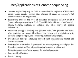 Uses/Applications of Genome sequencing
• Genome sequencing may be used to determine the sequence of individual
genes, larger genetic regions (i.e. clusters of genes or operons), full
chromosomes or entire genomes.
• Sequencing provides the order of individual nucleotides in DNA or RNA
(commonly represented as A, C, G, T, and U) isolated from cells of animals,
plants, bacteria, archaea, or virtually any other source of genetic
information.
• Molecular biology - studying the genome itself, how proteins are made,
what proteins are made, identifying new genes and associations with
diseases and phenotypes, and identifying potential drug targets.
• Evolutionary biology - studying how different organisms are related and
how they evolved.
• Less-precise information is produced by non-sequencing techniques like
DNA fingerprinting. This information may be easier to obtain and
• Detect the presence of known genes for medical purposes.
• Forensic identification.
• Parental testing.
 