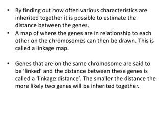 • By finding out how often various characteristics are
inherited together it is possible to estimate the
distance between the genes.
• A map of where the genes are in relationship to each
other on the chromosomes can then be drawn. This is
called a linkage map.
• Genes that are on the same chromosome are said to
be ‘linked’ and the distance between these genes is
called a ‘linkage distance’. The smaller the distance the
more likely two genes will be inherited together.
 