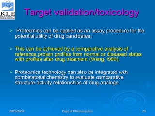 Target validation/toxicology Proteomics can be applied as an assay procedure for the potential utility of drug candidates.  This can be achieved by a comparative analysis of reference protein profiles from normal or diseased states with profiles after drug treatment (Wang 1999).  Proteomics technology can also be integrated with combinatorial chemistry to evaluate comparative structure-activity relationships of drug analogs. 