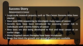 Success Story
Advancement in Cancer
• Large-scale research projects, such as The Cancer Genome Atlas have
started
• Have used DNA sequencing to investigate many types of cancer.
• Genetic tests have been introduced for assessing cancer risk in
individuals with a family history of cancer
• New tests are also being developed to find and treat cancer at an
earlier stage.
• Many targeted cancer therapies have been introduced
• Drugs that block the growth and spread of cancer are available
 
