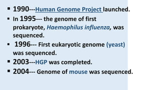  1990---Human Genome Project launched.
 In 1995--- the genome of first
prokaryote, Haemophilus influenza, was
sequenced.
 1996--- First eukaryotic genome (yeast)
was sequenced.
 2003---HGP was completed.
 2004--- Genome of mouse was sequenced.
 