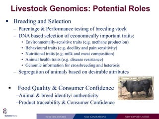 Livestock Genomics: Potential Roles
 Breeding and Selection
    – Parentage & Performance testing of breeding stock
    – DNA based selection of economically important traits:
       •   Environmentally-sensitive traits (e.g. methane production)
       •   Behavioural traits (e.g. docility and pain sensitivity)
       •   Nutritional traits (e.g. milk and meat composition)
       •   Animal health traits (e.g. disease resistance)
       •   Genomic information for crossbreeding and heterosis
    – Segregation of animals based on desirable attributes


     Food Quality & Consumer Confidence
     –Animal & breed identity/ authenticity
     –Product traceability & Consumer Confidence
 