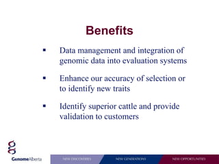 Benefits
   Data management and integration of
    genomic data into evaluation systems

   Enhance our accuracy of selection or
    to identify new traits

   Identify superior cattle and provide
    validation to customers
 