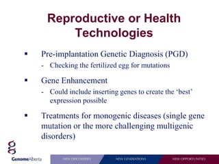 Reproductive or Health
          Technologies
   Pre-implantation Genetic Diagnosis (PGD)
    - Checking the fertilized egg for mutations

   Gene Enhancement
    - Could include inserting genes to create the ‘best’
      expression possible

   Treatments for monogenic diseases (single gene
    mutation or the more challenging multigenic
    disorders)
 