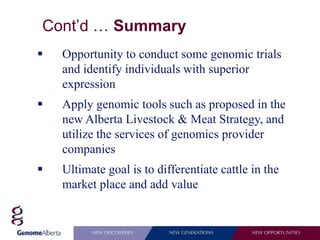 Cont’d … Summary
   Opportunity to conduct some genomic trials
    and identify individuals with superior
    expression
   Apply genomic tools such as proposed in the
    new Alberta Livestock & Meat Strategy, and
    utilize the services of genomics provider
    companies
   Ultimate goal is to differentiate cattle in the
    market place and add value
 
