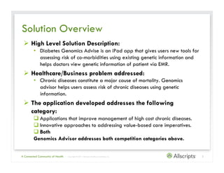 Solution Overview
   High Level Solution Description:
         •  Diabetes Genomics Advise is an iPad app that gives users new tools for
            assessing risk of co-morbidities using existing genetic information and
            helps doctors view genetic information of patient via EMR.
   Healthcare/Business problem addressed:
         •  Chronic diseases constitute a major cause of mortality. Genomics
            advisor helps users assess risk of chronic diseases using genetic
            information.
   The application developed addresses the following
    category:
          Applications that improve management of high cost chronic diseases.
          Innovative approaches to addressing value-based care imperatives.
          Both
         Genomics Advisor addresses both competition categories above.


A Connected Community of Health   | Copyright © 2011 Allscripts Healthcare Solutions, Inc.   2
 