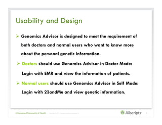 Usability and Design
  Genomics Advisor is designed to meet the requirement of
     both doctors and normal users who want to know more
     about the personal genetic information.

   Doctors should use Genomics Advisor in Doctor Mode:

      Login with EMR and view the information of patients.

  Normal users should use Genomics Advisor in Self Mode:
      Login with 23andMe and view genetic information.



A Connected Community of Health   | Copyright © 2011 Allscripts Healthcare Solutions, Inc.   3
 