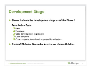 Development Stage
  Please indicate the development stage as of the Phase 1
     Submission Date:
        Idea
        Prototype
        Code development in progress
        Code complete
        Code complete, tested and approved by Allscripts.

  Code of Diabetes Genomics Advise are almost finished.




A Connected Community of Health   | Copyright © 2011 Allscripts Healthcare Solutions, Inc.   4
 