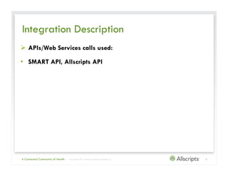 Integration Description
  APIs/Web Services calls used:

•  SMART API, Allscripts API




A Connected Community of Health   | Copyright © 2011 Allscripts Healthcare Solutions, Inc.   6
 