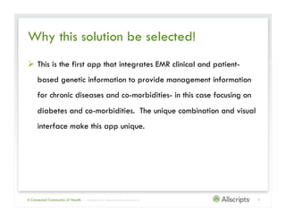 Why this solution be selected!
  This is the first app that integrates EMR clinical and patient-
     based genetic information to provide management information
     for chronic diseases and co-morbidities- in this case focusing on
     diabetes and co-morbidities. The unique combination and visual
     interface make this app unique.




A Connected Community of Health   | Copyright © 2011 Allscripts Healthcare Solutions, Inc.   9
 