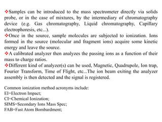 Samples can be introduced to the mass spectrometer directly via solids
probe, or in the case of mixtures, by the intermediary of chromatography
device (e.g. Gas chromatography, Liquid chromatography, Capillary
electrophoresis, etc...).
Once in the source, sample molecules are subjected to ionization. Ions
formed in the source (molecular and fragment ions) acquire some kinetic
energy and leave the source.
A calibrated analyzer then analyzes the passing ions as a function of their
mass to charge ratios.
Different kind of analyzer(s) can be used, Magnetic, Quadrupole, Ion trap,
Fourier Transform, Time of Flight, etc...The ion beam exiting the analyzer
assembly is then detected and the signal is registered.
Common ionization method acronyms include:
EI=Electron Impact;
CI=Chemical Ionization;
SIMS=Secondary Ions Mass Spec;
FAB=Fast Atom Bombardment;
 