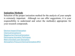 Ionization Methods
Selection of the proper ionization method for the analysis of your sample
is extremely important. Although we can offer suggestions, it is your
responsibility to understand and select the method(s) appropriate for
your research compounds.
Electron Impact EI Ionization
Chemical Ionization CI
Negative Ion Chemical Ionization
Electrospray IonizationTechniques
Matrix Assisted Lazer Desorption
Atmospheric Pressure Chemical Ionization APCI
 