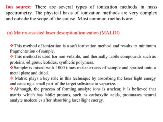 Ion source: There are several types of ionization methods in mass
spectrometry. The physical basis of ionization methods are very complex
and outside the scope of the course. Most common methods are:
(a) Matrix-assisted laser desorption/ionization (MALDI)
This method of ionization is a soft ionization method and results in minimum
fragmentation of sample.
This method is used for non-volatile, and thermally labile compounds such as
proteins, oligonucleotides, synthetic polymers.
Sample is mixed with 1000 times molar excess of sample and spotted onto a
metal plate and dried.
 Matrix plays a key role in this technique by absorbing the laser light energy
and causing a small part of the target substrate to vaporize.
Although, the process of forming analyte ions is unclear, it is believed that
matrix which has labile protons, such as carboxylic acids, protonates neutral
analyte molecules after absorbing laser light energy.
 