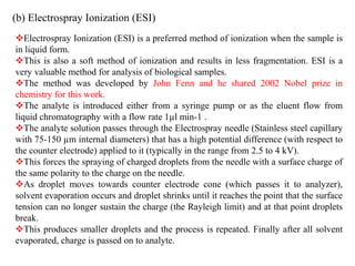 (b) Electrospray Ionization (ESI)
Electrospray Ionization (ESI) is a preferred method of ionization when the sample is
in liquid form.
This is also a soft method of ionization and results in less fragmentation. ESI is a
very valuable method for analysis of biological samples.
The method was developed by John Fenn and he shared 2002 Nobel prize in
chemistry for this work.
The analyte is introduced either from a syringe pump or as the eluent flow from
liquid chromatography with a flow rate 1µl min-1 .
The analyte solution passes through the Electrospray needle (Stainless steel capillary
with 75-150 µm internal diameters) that has a high potential difference (with respect to
the counter electrode) applied to it (typically in the range from 2.5 to 4 kV).
This forces the spraying of charged droplets from the needle with a surface charge of
the same polarity to the charge on the needle.
As droplet moves towards counter electrode cone (which passes it to analyzer),
solvent evaporation occurs and droplet shrinks until it reaches the point that the surface
tension can no longer sustain the charge (the Rayleigh limit) and at that point droplets
break.
This produces smaller droplets and the process is repeated. Finally after all solvent
evaporated, charge is passed on to analyte.
 