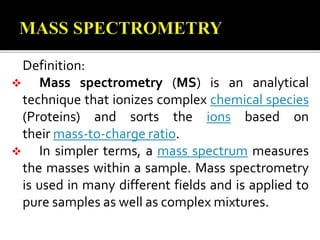 Definition:
 Mass spectrometry (MS) is an analytical
technique that ionizes complex chemical species
(Proteins) and sorts the ions based on
their mass-to-charge ratio.
 In simpler terms, a mass spectrum measures
the masses within a sample. Mass spectrometry
is used in many different fields and is applied to
pure samples as well as complex mixtures.
 