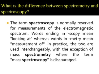  The term spectroscopy is normally reserved
for measurements of the electromagnetic
spectrum. Words ending in -scopy mean
"looking at" whereas words in -metry mean
"measurement of". In practice, the two are
used interchangeably, with the exception of
mass spectrometry where the term
"mass spectroscopy" is discouraged.
 