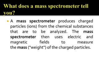  A mass spectrometer produces charged
particles (ions) from the chemical substances
that are to be analyzed. The mass
spectrometer then uses electric and
magnetic fields to measure
the mass ("weight") of the charged particles.
 